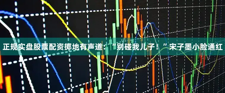 正规实盘股票配资掷地有声道：“别碰我儿子！”宋子墨小脸通红