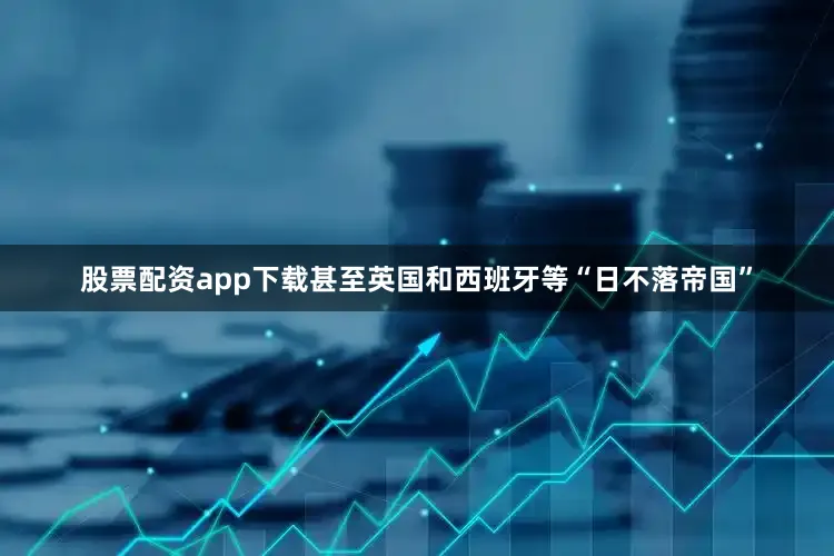股票配资app下载甚至英国和西班牙等“日不落帝国”