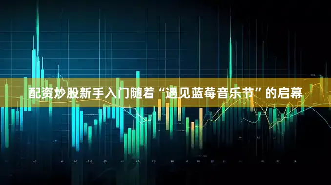 配资炒股新手入门随着“遇见蓝莓音乐节”的启幕
