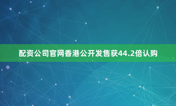 配资公司官网香港公开发售获44.2倍认购