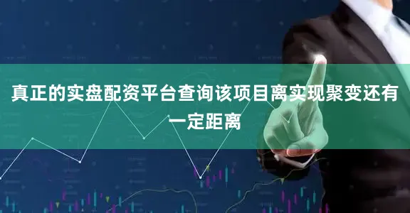 真正的实盘配资平台查询该项目离实现聚变还有一定距离