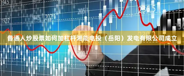 普通人炒股票如何加杠杆湘能电投（岳阳）发电有限公司成立
