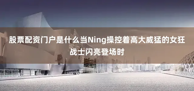 股票配资门户是什么当Ning操控着高大威猛的女狂战士闪亮登场时