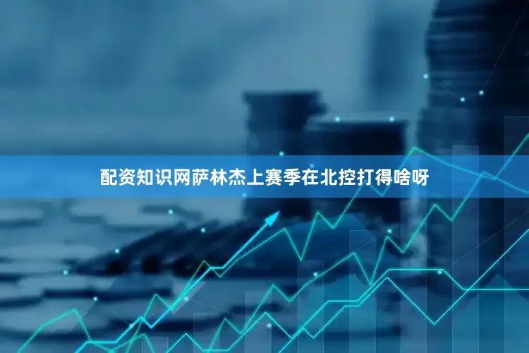 配资知识网萨林杰上赛季在北控打得啥呀
