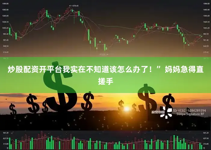 炒股配资开平台我实在不知道该怎么办了！” 妈妈急得直搓手